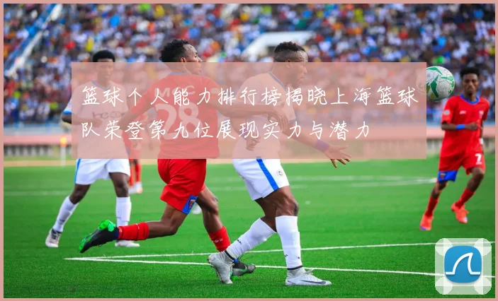 篮球个人能力排行榜揭晓上海篮球队荣登第九位展现实力与潜力