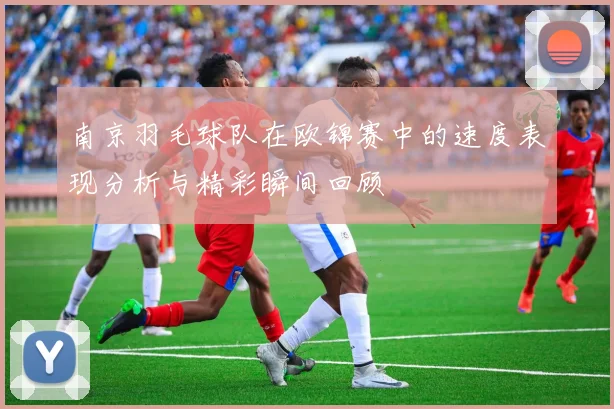南京羽毛球队在欧锦赛中的速度表现分析与精彩瞬间回顾