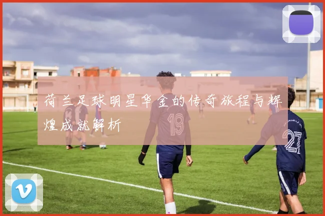 荷兰足球明星华金的传奇旅程与辉煌成就解析