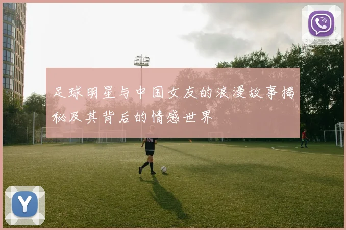 足球明星与中国女友的浪漫故事揭秘及其背后的情感世界