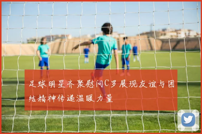 足球明星齐聚慰问C罗展现友谊与团结精神传递温暖力量