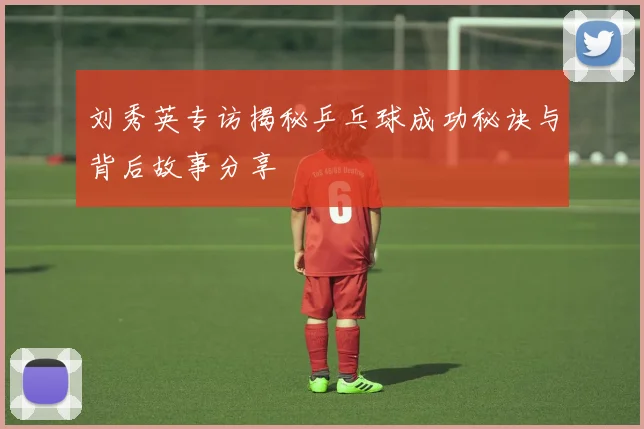 刘秀英专访揭秘乒乓球成功秘诀与背后故事分享