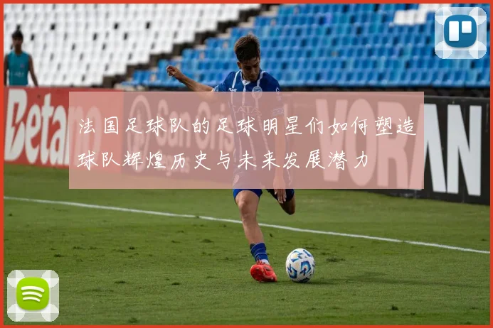 法国足球队的足球明星们如何塑造球队辉煌历史与未来发展潜力