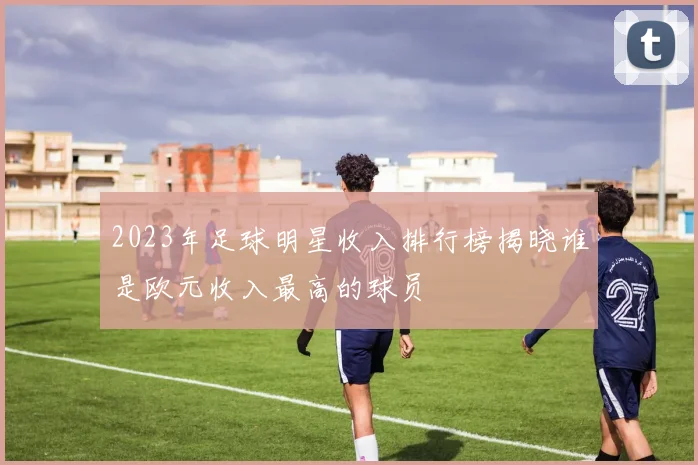 2023年足球明星收入排行榜揭晓谁是欧元收入最高的球员