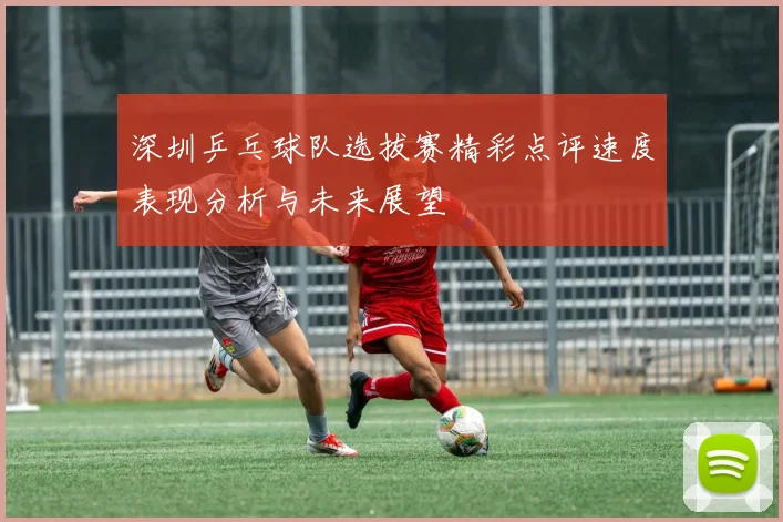 深圳乒乓球队选拔赛精彩点评速度表现分析与未来展望