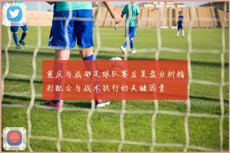 重庆与成都足球队赛后复盘分析精彩配合与战术执行的关键因素