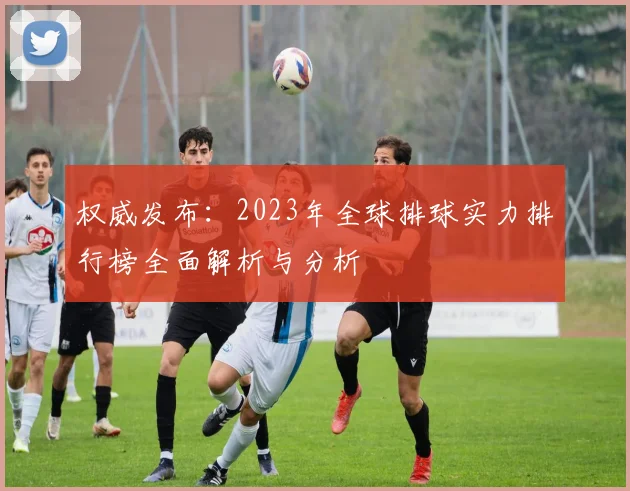 权威发布：2023年全球排球实力排行榜全面解析与分析