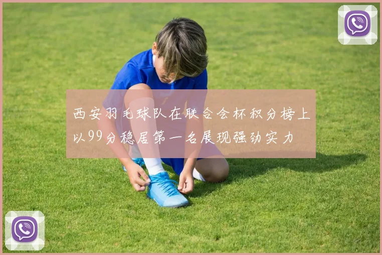 西安羽毛球队在联合会杯积分榜上以99分稳居第一名展现强劲实力