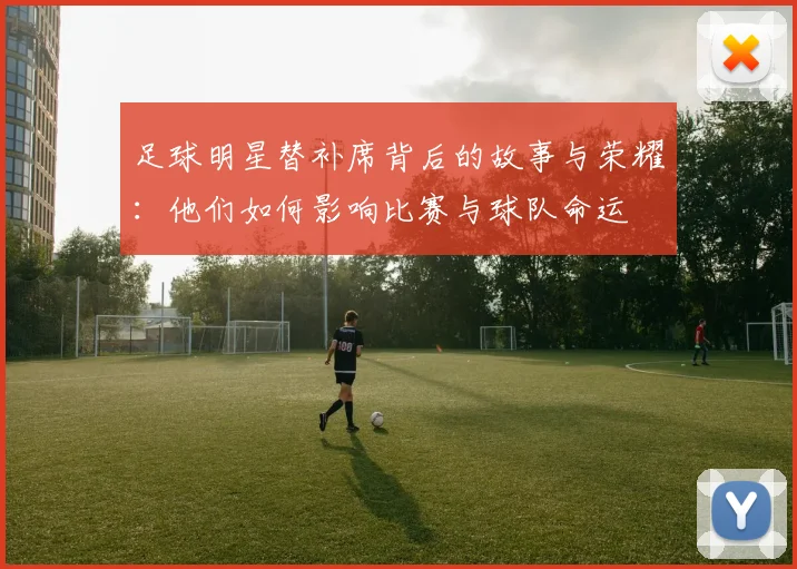 足球明星替补席背后的故事与荣耀：他们如何影响比赛与球队命运