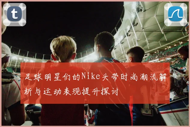 足球明星们的Nike头带时尚潮流解析与运动表现提升探讨