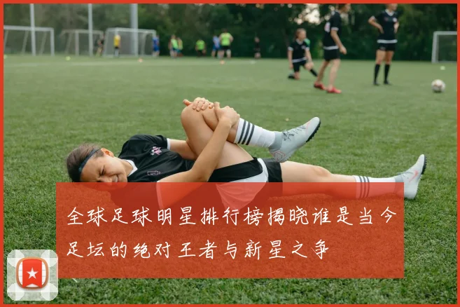 全球足球明星排行榜揭晓谁是当今足坛的绝对王者与新星之争