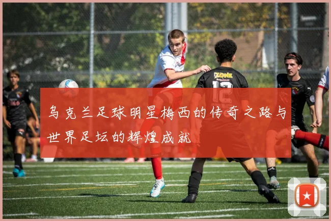 乌克兰足球明星梅西的传奇之路与世界足坛的辉煌成就