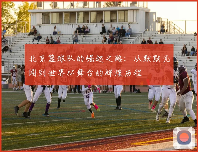北京篮球队的崛起之路：从默默无闻到世界杯舞台的辉煌历程