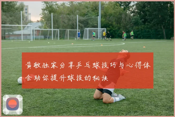 黄敏独家分享乒乓球技巧与心得体会助你提升球技的秘诀