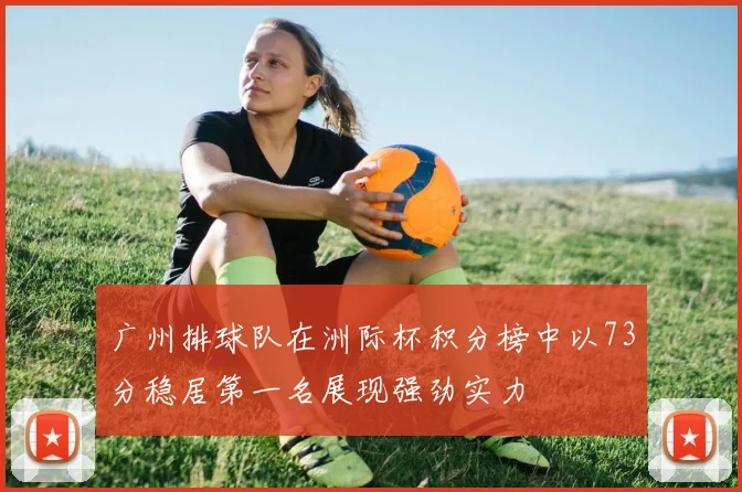 广州排球队在洲际杯积分榜中以73分稳居第一名展现强劲实力