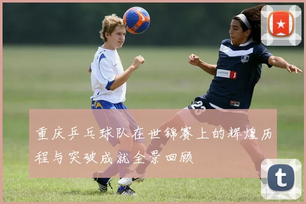 重庆乒乓球队在世锦赛上的辉煌历程与突破成就全景回顾