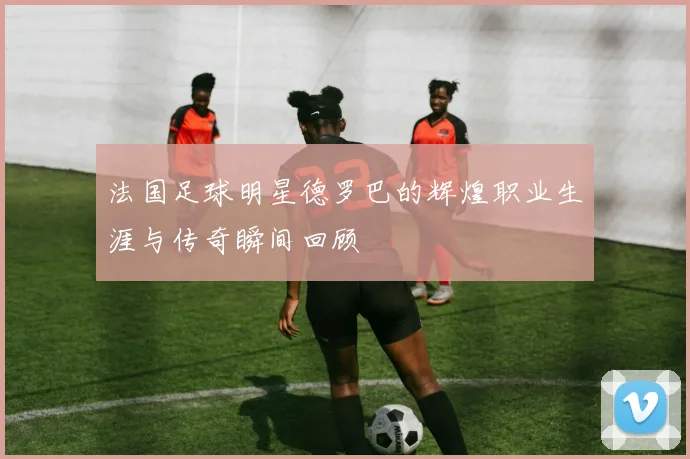 法国足球明星德罗巴的辉煌职业生涯与传奇瞬间回顾