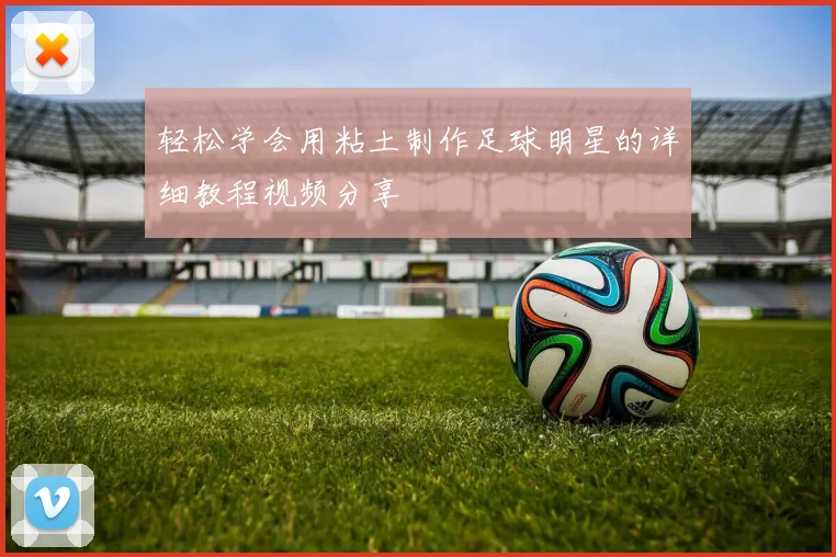 轻松学会用粘土制作足球明星的详细教程视频分享