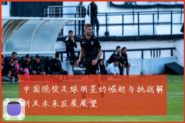 中国现役足球明星的崛起与挑战解析及未来发展展望