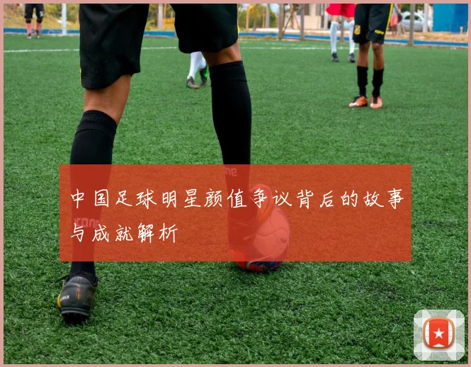 中国足球明星颜值争议背后的故事与成就解析