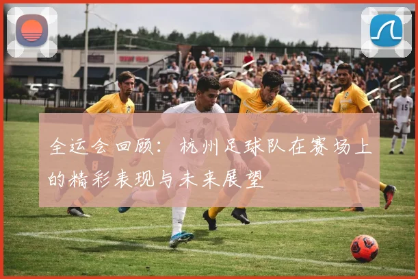 全运会回顾：杭州足球队在赛场上的精彩表现与未来展望