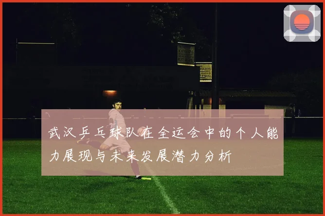 武汉乒乓球队在全运会中的个人能力展现与未来发展潜力分析