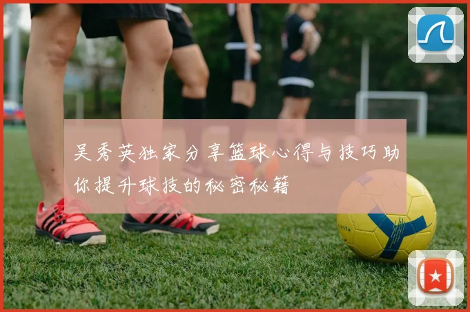 吴秀英独家分享篮球心得与技巧助你提升球技的秘密秘籍