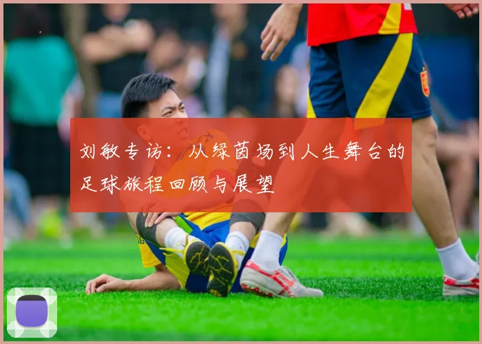 刘敏专访：从绿茵场到人生舞台的足球旅程回顾与展望