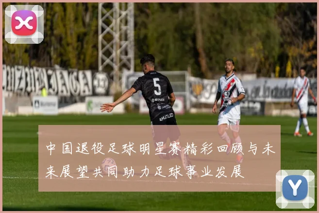 中国退役足球明星赛精彩回顾与未来展望共同助力足球事业发展