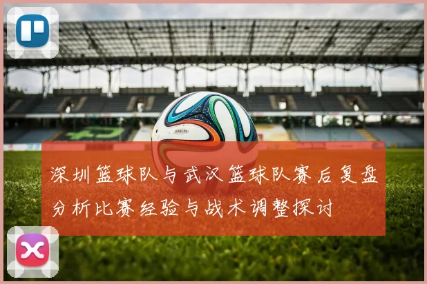 深圳篮球队与武汉篮球队赛后复盘分析比赛经验与战术调整探讨