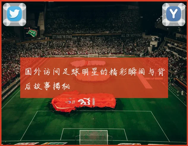 国外访问足球明星的精彩瞬间与背后故事揭秘