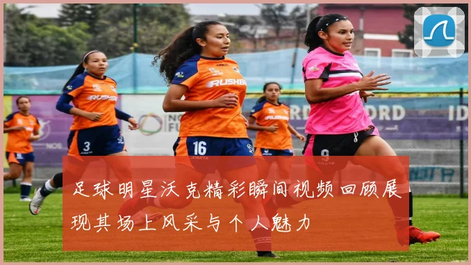 足球明星沃克精彩瞬间视频回顾展现其场上风采与个人魅力