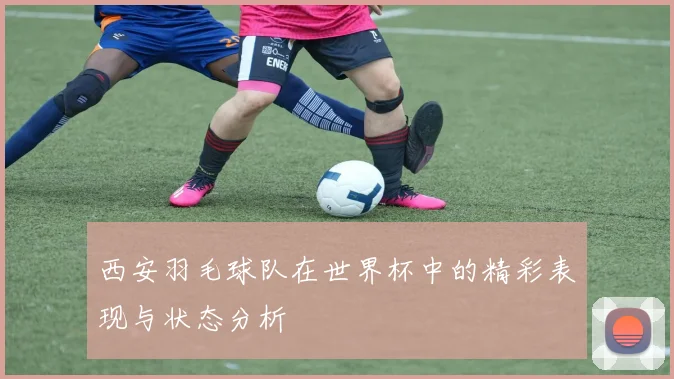 西安羽毛球队在世界杯中的精彩表现与状态分析