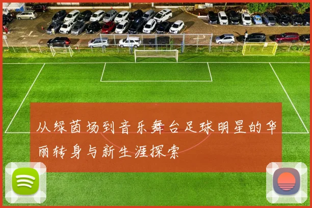 从绿茵场到音乐舞台足球明星的华丽转身与新生涯探索