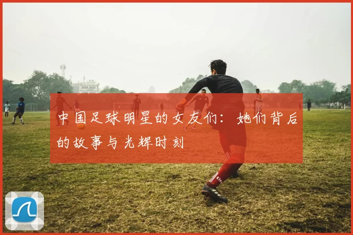 中国足球明星的女友们：她们背后的故事与光辉时刻