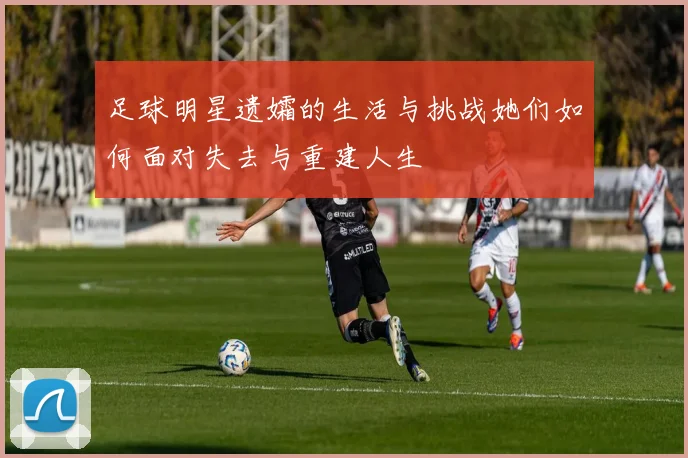 足球明星遗孀的生活与挑战她们如何面对失去与重建人生