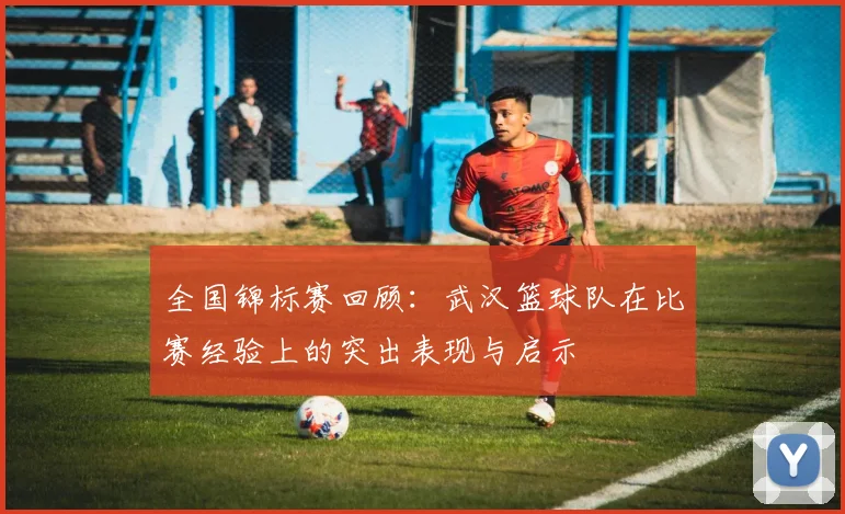 全国锦标赛回顾：武汉篮球队在比赛经验上的突出表现与启示