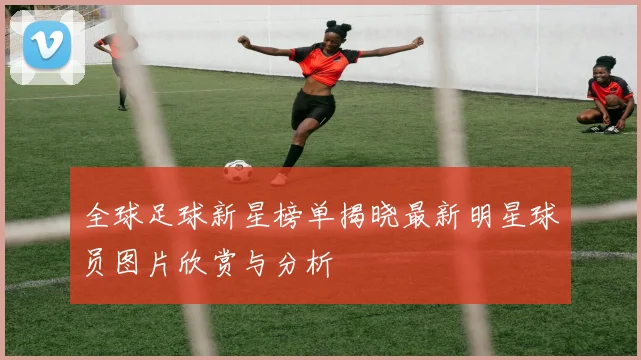 全球足球新星榜单揭晓最新明星球员图片欣赏与分析