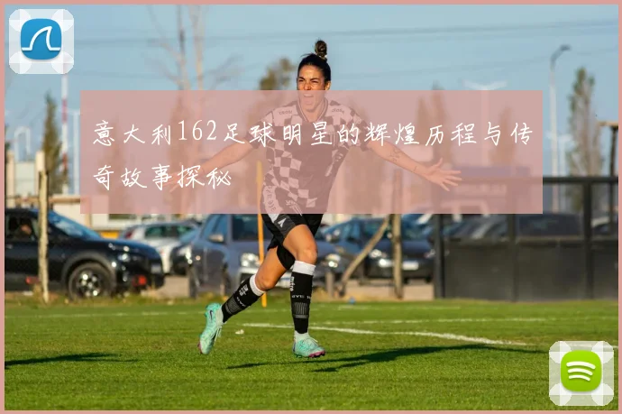 意大利162足球明星的辉煌历程与传奇故事探秘
