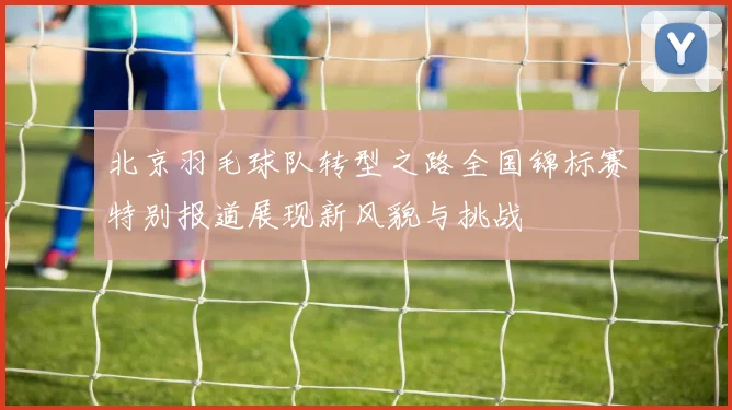 北京羽毛球队转型之路全国锦标赛特别报道展现新风貌与挑战