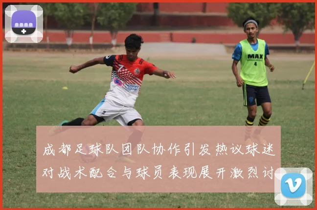 成都足球队团队协作引发热议球迷对战术配合与球员表现展开激烈讨论