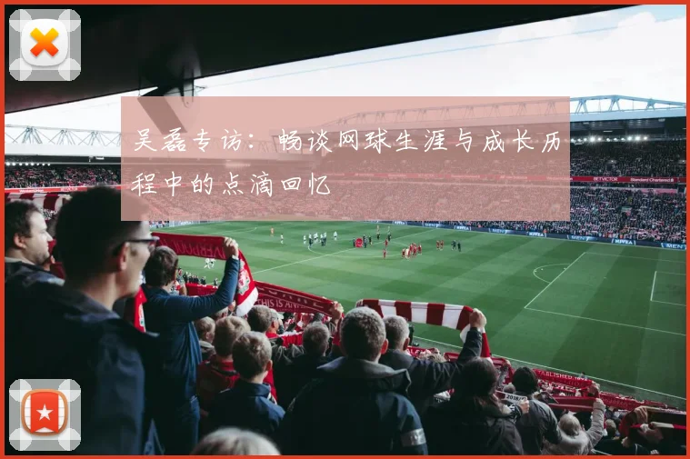 吴磊专访：畅谈网球生涯与成长历程中的点滴回忆