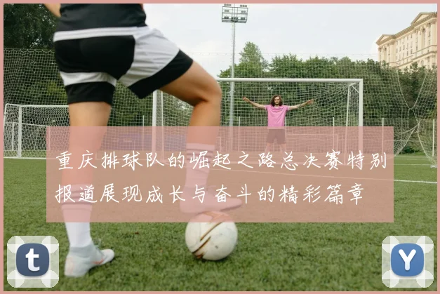 重庆排球队的崛起之路总决赛特别报道展现成长与奋斗的精彩篇章