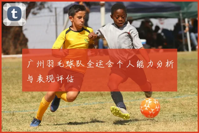 广州羽毛球队全运会个人能力分析与表现评估
